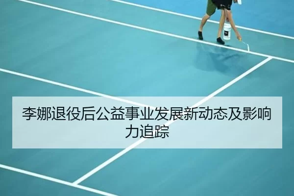 李娜退役后公益事业发展新动态及影响力追踪